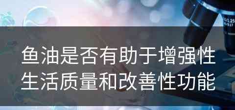 鱼油是否有助于增强性生活质量和改善性功能